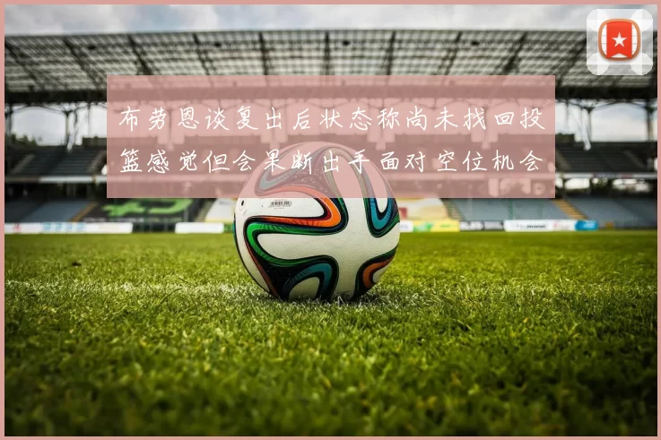 布劳恩谈复出后状态称尚未找回投篮感觉但会果断出手面对空位机会