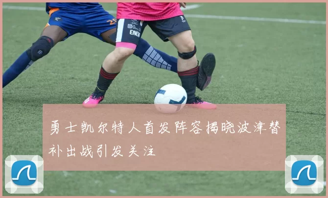 勇士凯尔特人首发阵容揭晓波津替补出战引发关注
